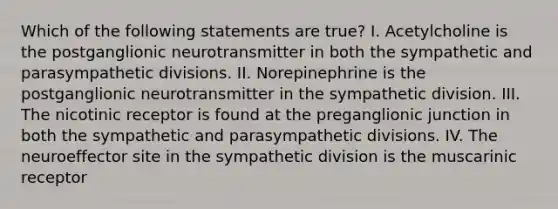 Which of the following statements are true? I. Acetylcholine is the postganglionic neurotransmitter in both the sympathetic and parasympathetic divisions. II. Norepinephrine is the postganglionic neurotransmitter in the sympathetic division. III. The nicotinic receptor is found at the preganglionic junction in both the sympathetic and parasympathetic divisions. IV. The neuroeffector site in the sympathetic division is the muscarinic receptor