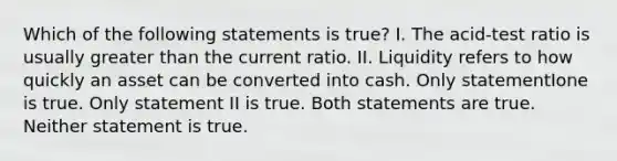 Which of the following statements is true? I. The acid-test ratio is usually greater than the current ratio. II. Liquidity refers to how quickly an asset can be converted into cash. Only statementIone is true. Only statement II is true. Both statements are true. Neither statement is true.