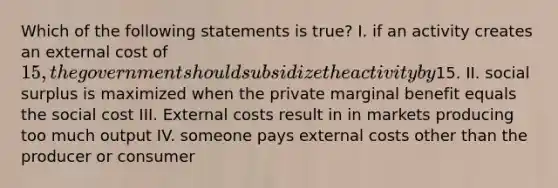 Which of the following statements is true? I. if an activity creates an external cost of 15, the government should subsidize the activity by15. II. social surplus is maximized when the private marginal benefit equals the social cost III. External costs result in in markets producing too much output IV. someone pays external costs other than the producer or consumer