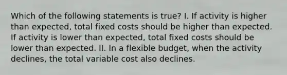 Which of the following statements is true? I. If activity is higher than expected, total fixed costs should be higher than expected. If activity is lower than expected, total fixed costs should be lower than expected. II. In a flexible budget, when the activity declines, the total variable cost also declines.