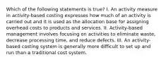 Which of the following statements is true? I. An activity measure in activity-based costing expresses how much of an activity is carried out and it is used as the allocation base for assigning overhead costs to products and services. II. Activity-based management involves focusing on activities to eliminate waste, decrease processing time, and reduce defects. III. An activity-based costing system is generally more difficult to set up and run than a traditional cost system.