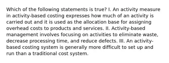 Which of the following statements is true? I. An activity measure in activity-based costing expresses how much of an activity is carried out and it is used as the allocation base for assigning overhead costs to products and services. II. Activity-based management involves focusing on activities to eliminate waste, decrease processing time, and reduce defects. III. An activity-based costing system is generally more difficult to set up and run than a traditional cost system.