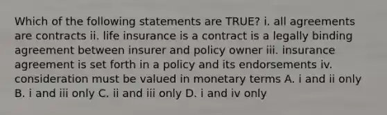 Which of the following statements are TRUE? i. all agreements are contracts ii. life insurance is a contract is a legally binding agreement between insurer and policy owner iii. insurance agreement is set forth in a policy and its endorsements iv. consideration must be valued in monetary terms A. i and ii only B. i and iii only C. ii and iii only D. i and iv only