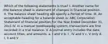 Which of the following statements is true? I. Another name for the balance sheet is statement of changes in financial position. II. The balance sheet heading will specify a Period of time. III. An acceptable heading for a balance sheet is: ABC Corporation Statement of financial position For the Year Ended December 31, 20x1 IV. In a manual bookkeeping system, transactions are first recorded in a trial balance. V. A journal entry includes the date, account titles, and amounts. a. I and V b. I , IV and V c. V only d. I, II and V ​