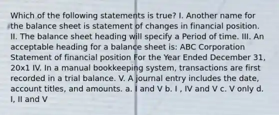 Which of the following statements is true? I. Another name for the balance sheet is statement of changes in financial position. II. The balance sheet heading will specify a Period of time. III. An acceptable heading for a balance sheet is: ABC Corporation Statement of financial position For the Year Ended December 31, 20x1 IV. In a manual bookkeeping system, transactions are first recorded in a trial balance. V. A journal entry includes the date, account titles, and amounts. a. I and V b. I , IV and V c. V only d. I, II and V ​