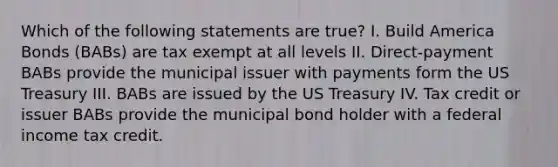 Which of the following statements are true? I. Build America Bonds (BABs) are tax exempt at all levels II. Direct-payment BABs provide the municipal issuer with payments form the US Treasury III. BABs are issued by the US Treasury IV. Tax credit or issuer BABs provide the municipal bond holder with a federal income tax credit.