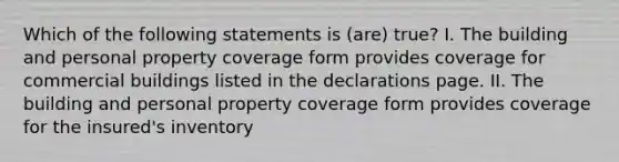 Which of the following statements is (are) true? I. The building and personal property coverage form provides coverage for commercial buildings listed in the declarations page. II. The building and personal property coverage form provides coverage for the insured's inventory