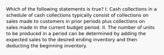 Which of the following statements is true? I. Cash collections in a schedule of cash collections typically consist of collections on sales made to customers in prior periods plus collections on sales made in the current budget period. II. The number of units to be produced in a period can be determined by adding the expected sales to the desired ending inventory and then deducting the beginning inventory.