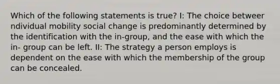 Which of the following statements is true? I: The choice betweer ndividual mobility social change is predominantly determined by the identification with the in-group, and the ease with which the in- group can be left. II: The strategy a person employs is dependent on the ease with which the membership of the group can be concealed.