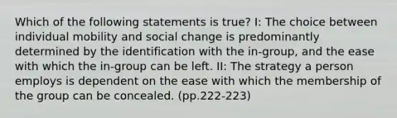 Which of the following statements is true? I: The choice between individual mobility and social change is predominantly determined by the identification with the in-group, and the ease with which the in-group can be left. II: The strategy a person employs is dependent on the ease with which the membership of the group can be concealed. (pp.222-223)