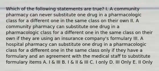 Which of the following statements are true? I. A community pharmacy can never substitute one drug in a pharmacologic class for a different one in the same class on their own II. A community pharmacy can substitute one drug in a pharmacologic class for a different one in the same class on their own if they are using an insurance company's formulary III. A hospital pharmacy can substitute one drug in a pharmacologic class for a different one in the same class only if they have a formulary and an agreement with the medical staff to substitute formulary items A. I & III B. I & II & III C. I only D. III Only E. II Only