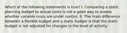 Which of the following statements is true? I. Comparing a static planning budget to actual costs is not a good way to assess whether variable costs are under control. II. The main difference between a flexible budget and a static budget is that the static budget is not adjusted for changes in the level of activity.