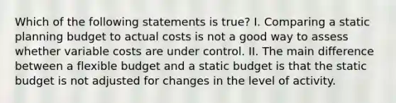 Which of the following statements is true? I. Comparing a static planning budget to actual costs is not a good way to assess whether variable costs are under control. II. The main difference between a flexible budget and a static budget is that the static budget is not adjusted for changes in the level of activity.