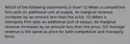 Which of the following statements is true? (i) When a competitive firm sells an additional unit of output, its marginal revenue increases by an amount less than the price. (ii) When a monopoly firm sells an additional unit of output, its marginal revenue increases by an amount less than the price. (iii) Average revenue is the same as price for both competitive and monopoly firms.