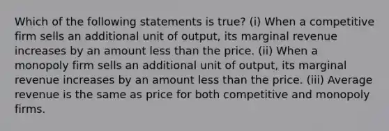 Which of the following statements is true? (i) When a competitive firm sells an additional unit of output, its marginal revenue increases by an amount less than the price. (ii) When a monopoly firm sells an additional unit of output, its marginal revenue increases by an amount less than the price. (iii) Average revenue is the same as price for both competitive and monopoly firms.