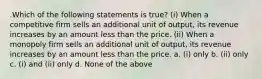 .Which of the following statements is true? (i) When a competitive firm sells an additional unit of output, its revenue increases by an amount less than the price. (ii) When a monopoly firm sells an additional unit of output, its revenue increases by an amount less than the price. a. (i) only b. (ii) only c. (i) and (ii) only d. None of the above