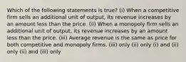 Which of the following statements is true? (i) When a competitive firm sells an additional unit of output, its revenue increases by an amount less than the price. (ii) When a monopoly firm sells an additional unit of output, its revenue increases by an amount less than the price. (iii) Average revenue is the same as price for both competitive and monopoly firms. (iii) only (ii) only (i) and (ii) only (ii) and (iii) only