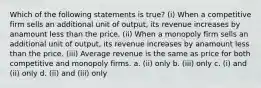 Which of the following statements is true? (i) When a competitive firm sells an additional unit of output, its revenue increases by anamount less than the price. (ii) When a monopoly firm sells an additional unit of output, its revenue increases by anamount less than the price. (iii) Average revenue is the same as price for both competitive and monopoly firms. a. (ii) only b. (iii) only c. (i) and (ii) only d. (ii) and (iii) only