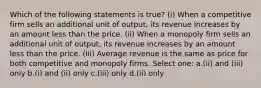 Which of the following statements is true? (i) When a competitive firm sells an additional unit of output, its revenue increases by an amount less than the price. (ii) When a monopoly firm sells an additional unit of output, its revenue increases by an amount less than the price. (iii) Average revenue is the same as price for both competitive and monopoly firms. Select one: a.(ii) and (iii) only b.(i) and (ii) only c.(iii) only d.(ii) only