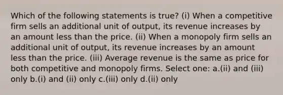 Which of the following statements is true? (i) When a competitive firm sells an additional unit of output, its revenue increases by an amount <a href='https://www.questionai.com/knowledge/k7BtlYpAMX-less-than' class='anchor-knowledge'>less than</a> the price. (ii) When a monopoly firm sells an additional unit of output, its revenue increases by an amount less than the price. (iii) Average revenue is the same as price for both competitive and monopoly firms. Select one: a.(ii) and (iii) only b.(i) and (ii) only c.(iii) only d.(ii) only