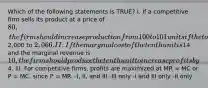 Which of the following statements is TRUE? I. If a competitive firm sells its product at a price of 80, the firm should increase production from 100 to 101 units if the total cost rises from2,000 to 2,066. II. If the marginal cost of the tenth unit is14 and the marginal revenue is 10, the firm should produce the tenth unit to increase profits by4. III. For competitive firms, profits are maximized at MR = MC or P = MC, since P = MR. -I, II, and III -III only -I and III only -II only