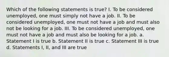 Which of the following statements is true? I. To be considered unemployed, one must simply not have a job. II. To be considered unemployed, one must not have a job and must also not be looking for a job. III. To be considered unemployed, one must not have a job and must also be looking for a job. a. Statement I is true b. Statement II is true c. Statement III is true d. Statements I, II, and III are true