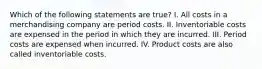 Which of the following statements are true? I. All costs in a merchandising company are period costs. II. Inventoriable costs are expensed in the period in which they are incurred. III. Period costs are expensed when incurred. IV. Product costs are also called inventoriable costs.