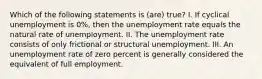 Which of the following statements is (are) true? I. If cyclical unemployment is 0%, then the unemployment rate equals the natural rate of unemployment. II. The unemployment rate consists of only frictional or structural unemployment. III. An unemployment rate of zero percent is generally considered the equivalent of full employment.