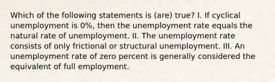 Which of the following statements is (are) true? I. If cyclical unemployment is 0%, then the unemployment rate equals the natural rate of unemployment. II. The unemployment rate consists of only frictional or structural unemployment. III. An unemployment rate of zero percent is generally considered the equivalent of full employment.