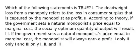 Which of the following statements is TRUE? I. The deadweight loss from a monopoly refers to the loss in <a href='https://www.questionai.com/knowledge/k77rlOEdsf-consumer-surplus' class='anchor-knowledge'>consumer surplus</a> that is captured by the monopolist as profit. II. According to theory, if the government sets a natural monopolist's price equal to marginal cost, the socially optimum quantity of output will result. III. If the government sets a natural monopolist's price equal to marginal cost, the monopolist will always earn a profit. I only II only I and III only I, II, and III