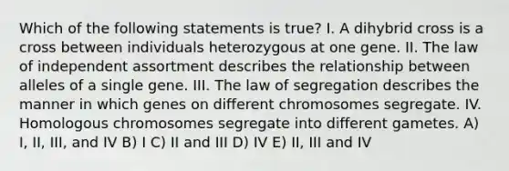 Which of the following statements is true? I. A dihybrid cross is a cross between individuals heterozygous at one gene. II. The law of independent assortment describes the relationship between alleles of a single gene. III. The law of segregation describes the manner in which genes on different chromosomes segregate. IV. Homologous chromosomes segregate into different gametes. A) I, II, III, and IV B) I C) II and III D) IV E) II, III and IV