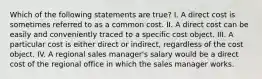 Which of the following statements are true? I. A direct cost is sometimes referred to as a common cost. II. A direct cost can be easily and conveniently traced to a specific cost object. III. A particular cost is either direct or indirect, regardless of the cost object. IV. A regional sales manager's salary would be a direct cost of the regional office in which the sales manager works.