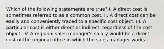 Which of the following statements are true? I. A direct cost is sometimes referred to as a common cost. II. A direct cost can be easily and conveniently traced to a specific cost object. III. A particular cost is either direct or indirect, regardless of the cost object. IV. A regional sales manager's salary would be a direct cost of the regional office in which the sales manager works.