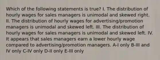 Which of the following statements is true? I. The distribution of hourly wages for sales managers is unimodal and skewed right. II. The distribution of hourly wages for advertising/promotion managers is unimodal and skewed left. III. The distribution of hourly wages for sales managers is unimodal and skewed left. IV. It appears that sales managers earn a lower hourly wage compared to advertising/promotion managers. A-I only B-III and IV only C-IV only D-II only E-III only