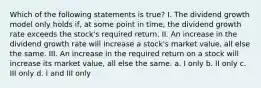 Which of the following statements is true? I. The dividend growth model only holds if, at some point in time, the dividend growth rate exceeds the stock's required return. II. An increase in the dividend growth rate will increase a stock's market value, all else the same. III. An increase in the required return on a stock will increase its market value, all else the same. a. I only b. II only c. III only d. I and III only