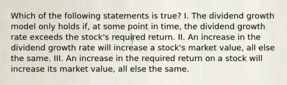 Which of the following statements is true? I. The dividend growth model only holds if, at some point in time, the dividend growth rate exceeds the stock's required return. II. An increase in the dividend growth rate will increase a stock's market value, all else the same. III. An increase in the required return on a stock will increase its market value, all else the same.