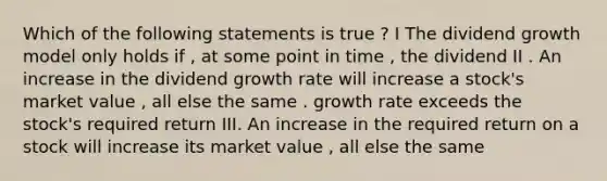 Which of the following statements is true ? I The dividend growth model only holds if , at some point in time , the dividend II . An increase in the dividend growth rate will increase a stock's market value , all else the same . growth rate exceeds the stock's required return III. An increase in the required return on a stock will increase its market value , all else the same