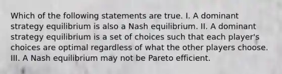 Which of the following statements are true. I. A dominant strategy equilibrium is also a Nash equilibrium. II. A dominant strategy equilibrium is a set of choices such that each player's choices are optimal regardless of what the other players choose. III. A Nash equilibrium may not be Pareto efficient.