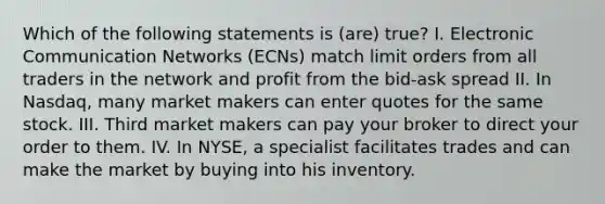 Which of the following statements is (are) true? I. Electronic Communication Networks (ECNs) match limit orders from all traders in the network and profit from the bid-ask spread II. In Nasdaq, many market makers can enter quotes for the same stock. III. Third market makers can pay your broker to direct your order to them. IV. In NYSE, a specialist facilitates trades and can make the market by buying into his inventory.