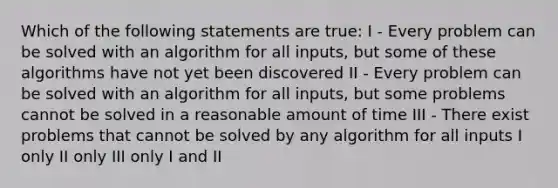 Which of the following statements are true: I - Every problem can be solved with an algorithm for all inputs, but some of these algorithms have not yet been discovered II - Every problem can be solved with an algorithm for all inputs, but some problems cannot be solved in a reasonable amount of time III - There exist problems that cannot be solved by any algorithm for all inputs I only II only III only I and II