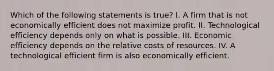 Which of the following statements is​ true? I. A firm that is not economically efficient does not maximize profit. II. Technological efficiency depends only on what is possible. III. Economic efficiency depends on the relative costs of resources. IV. A technological efficient firm is also economically efficient.