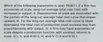 Which of the following statements is (are) TRUE? I. If a firm has economies of scale, long-run average total cost rises with increases in output. II. Diseconomies of scale are associated with the portion of the long-run average total cost curve that slopes upward. III. For the long-run average total cost curve to slope downward, the total cost of production must increase less than proportionately with output. IV. A firm may have economies of scale despite a production function with constant returns to scale. A) I, II, and III B) II, III, and IV C) II and III D) I