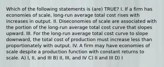 Which of the following statements is (are) TRUE? I. If a firm has economies of scale, long-run average total cost rises with increases in output. II. Diseconomies of scale are associated with the portion of the long-run average total cost curve that slopes upward. III. For the long-run average total cost curve to slope downward, the total cost of production must increase less than proportionately with output. IV. A firm may have economies of scale despite a production function with constant returns to scale. A) I, II, and III B) II, III, and IV C) II and III D) I