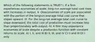 Which of the following statements is TRUE? I. If a firm experiences economies of scale, long-run average total cost rises with increases in output. II. Diseconomies of scale are associated with the portion of the longrun average total cost curve that slopes upward. III. For the long-run average total cost curve to slope downward, the total cost of production must increase less than proportionately with output. IV. A firm may experience economies of scale despite a production function with constant returns to scale. A) I, II, and III B) II, III, and IV C) II and III D) I only