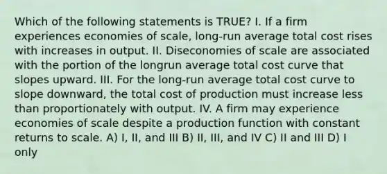 Which of the following statements is TRUE? I. If a firm experiences economies of scale, long-run average total cost rises with increases in output. II. Diseconomies of scale are associated with the portion of the longrun average total cost curve that slopes upward. III. For the long-run average total cost curve to slope downward, the total cost of production must increase less than proportionately with output. IV. A firm may experience economies of scale despite a production function with constant returns to scale. A) I, II, and III B) II, III, and IV C) II and III D) I only