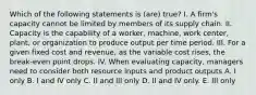 Which of the following statements is (are) true? I. A firm's capacity cannot be limited by members of its supply chain. II. Capacity is the capability of a worker, machine, work center, plant, or organization to produce output per time period. III. For a given fixed cost and revenue, as the variable cost rises, the break-even point drops. IV. When evaluating capacity, managers need to consider both resource inputs and product outputs A. I only B. I and IV only C. II and III only D. II and IV only. E. III only