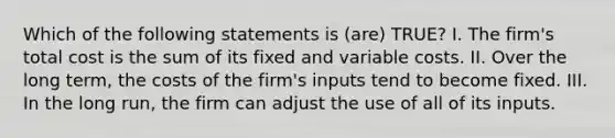 Which of the following statements is (are) TRUE? I. The firm's total cost is the sum of its fixed and variable costs. II. Over the long term, the costs of the firm's inputs tend to become fixed. III. In the long run, the firm can adjust the use of all of its inputs.