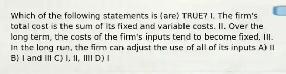 Which of the following statements is (are) TRUE? I. The firm's total cost is the sum of its fixed and variable costs. II. Over the long term, the costs of the firm's inputs tend to become fixed. III. In the long run, the firm can adjust the use of all of its inputs A) II B) I and III C) I, II, IIII D) I