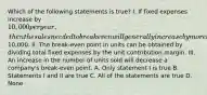 Which of the following statements is true? I. If fixed expenses increase by 10,000 per year, then the sales needed to break even will generally increase by more than10,000. II. The break-even point in units can be obtained by dividing total fixed expenses by the unit contribution margin. III. An increase in the number of units sold will decrease a company's break-even point. A. Only statement I is true B. Statements I and II are true C. All of the statements are true D. None