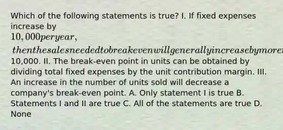 Which of the following statements is true? I. If fixed expenses increase by 10,000 per year, then the sales needed to break even will generally increase by more than10,000. II. The break-even point in units can be obtained by dividing total fixed expenses by the unit contribution margin. III. An increase in the number of units sold will decrease a company's break-even point. A. Only statement I is true B. Statements I and II are true C. All of the statements are true D. None